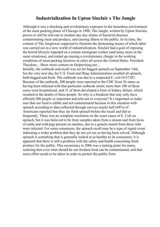 Industrialization In Upton Sinclair s The Jungle
Although it was a shocking and revolutionary exposure to the hazardous environment
of the meat packing plants of Chicago in 1906, The Jungle, written by Upton Sinclair,
proves to still be relevant in modern day due strains of bacterial diseases
contaminating meat and produce, and causing illness to the public. In its time, the
content of The Junglewas supposed to illustrate the demeaning means of which labor
was carried out in a new world of industrialization. Sinclair had a goal of exposing
the horrid lifestyle impeded on a certain immigrant worker (and many more in the
same situations), and ended up causing a revolutionary change in the working
conditions of meat packing factories in cities all across the United States. President
Theodore... Show more content on Helpwriting.net ...
Initially, the outbreak and recall was set for bagged spinach on September 14th,
but the very next day the U.S. Food and Drug Administration recalled all spinach,
both bagged and fresh. The outbreak was due to a suspected E. coli O157:H7.
Because of the outbreak, 200 people were reported to the CDC from 26 states as
having been infected with that particular outbreak strain; more than 100 of those
cases were hospitalized, and 31 of them developed a form of kidney failure, which
resulted in the deaths of three people. So why is a breakout that may only have
affected 200 people so important and relevant to everyone? It s important to make
sure that our food is edible and not contaminated because in this situation with
spinach according to data collected through surveys nearly half (48%) of
Americans reported that they ate fresh spinach before the recall and did so
frequently. There was no complete resolution on the exact cause of E. Coli on
spinach, but it was believed to be from samples taken from a stream and from feces
of cattle and wild pigs present on ranches, due to a genetic match from those who
were infected. For some consumers, the spinach recall may be a type of signal event
indicating a wider problem that they do not yet see as having been solved. Although
spinach is something that is generally looked at as healthy to its consumers, it is
apparent that there is still a problem with the safety and health concerning fresh
produce for the public. This occurrence in 2006 was a turning point for many,
realizing that even what should be our freshest food can be contaminated, and that
more effort needs to be taken in order to protect the public from
 