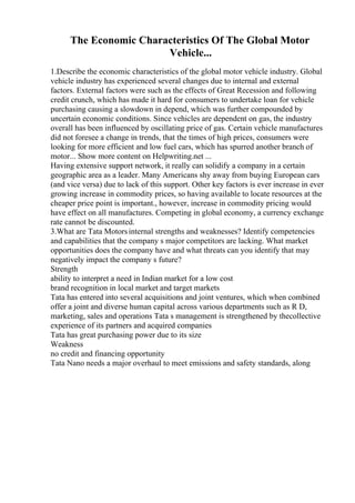 The Economic Characteristics Of The Global Motor
Vehicle...
1.Describe the economic characteristics of the global motor vehicle industry. Global
vehicle industry has experienced several changes due to internal and external
factors. External factors were such as the effects of Great Recession and following
credit crunch, which has made it hard for consumers to undertake loan for vehicle
purchasing causing a slowdown in depend, which was further compounded by
uncertain economic conditions. Since vehicles are dependent on gas, the industry
overall has been influenced by oscillating price of gas. Certain vehicle manufactures
did not foresee a change in trends, that the times of high prices, consumers were
looking for more efficient and low fuel cars, which has spurred another branch of
motor... Show more content on Helpwriting.net ...
Having extensive support network, it really can solidify a company in a certain
geographic area as a leader. Many Americans shy away from buying European cars
(and vice versa) due to lack of this support. Other key factors is ever increase in ever
growing increase in commodity prices, so having available to locate resources at the
cheaper price point is important., however, increase in commodity pricing would
have effect on all manufactures. Competing in global economy, a currency exchange
rate cannot be discounted.
3.What are Tata Motorsinternal strengths and weaknesses? Identify competencies
and capabilities that the company s major competitors are lacking. What market
opportunities does the company have and what threats can you identify that may
negatively impact the company s future?
Strength
ability to interpret a need in Indian market for a low cost
brand recognition in local market and target markets
Tata has entered into several acquisitions and joint ventures, which when combined
offer a joint and diverse human capital across various departments such as R D,
marketing, sales and operations Tata s management is strengthened by thecollective
experience of its partners and acquired companies
Tata has great purchasing power due to its size
Weakness
no credit and financing opportunity
Tata Nano needs a major overhaul to meet emissions and safety standards, along
 