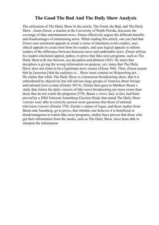 The Good The Bad And The Daily Show Analysis
The utilization of The Daily Show In the article, The Good, the Bad, and The Daily
Show , Jason Zinser, a teacher at the University of North Florida, discusses the
coverage of fake entertainment news. Zinser effectively argues the different benefits
and disadvantages of entertaining news. When reading this article, one can find that
Zinser uses emotional appeals to create a sense of intentness to his readers, uses
ethical appeals to create trust from his readers, and uses logical appeals to inform
readers of the difference between humorus news and undeniable news. Zinser utilizes
his readers emotional appeal, pathos, to prove that fake news programs, such as The
Daily Showwith Jon Stewart, use deception and dilution (365). He states that
deception is giving the wrong information on purpose; yet, states that The Daily
Show does not claim to be a legitimate news source (Zinser 366). Then, Zinser asserts
that he [assumes] that the audience is... Show more content on Helpwriting.net ...
He claims that while The Daily Show is a humorous broadcasting show, that it is
unburdened by objectivity but still advises large groups of America about foreign
and national news events (Zinsler 365 6). Zinsler then goes to Matthew Baum s
study that claims the daily viewers of fake news broadcasting are more aware than
those that do not watch the programs (370). Baum s views, had, in fact, had been
proved by a 2004 National Annenberg Election Study that stated The Daily Show
viewers were able to correctly answer more questions that those of national
television viewers (Zinsler 370). Zinsler s claims of logos, and those studies from
Baum and Anneberg, go to prove, that whether one believes it is beneficial or
disadvantageous to watch fake news programs, studies have proven that those who
get their information from the media, such as The Daily Show, have been able to
interpret the information
 