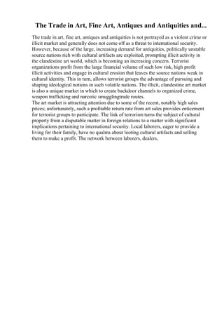 The Trade in Art, Fine Art, Antiques and Antiquities and...
The trade in art, fine art, antiques and antiquities is not portrayed as a violent crime or
illicit market and generally does not come off as a threat to international security.
However, because of the large, increasing demand for antiquities, politically unstable
source nations rich with cultural artifacts are exploited, prompting illicit activity in
the clandestine art world, which is becoming an increasing concern. Terrorist
organizations profit from the large financial volume of such low risk, high profit
illicit activities and engage in cultural erosion that leaves the source nations weak in
cultural identity. This in turn, allows terrorist groups the advantage of pursuing and
shaping ideological notions in such volatile nations. The illicit, clandestine art market
is also a unique market in which to create backdoor channels to organized crime,
weapon trafficking and narcotic smugglingtrade routes.
The art market is attracting attention due to some of the recent, notably high sales
prices; unfortunately, such a profitable return rate from art sales provides enticement
for terrorist groups to participate. The link of terrorism turns the subject of cultural
property from a disputable matter in foreign relations to a matter with significant
implications pertaining to international security. Local laborers, eager to provide a
living for their family, have no qualms about looting cultural artifacts and selling
them to make a profit. The network between laborers, dealers,
 