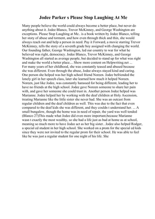 Jodee Parker s Please Stop Laughing At Me
Many people believe the world could always become a better place, but never do
anything about it. Jodee Blanco, Trevor McKinney, and George Washington are
exceptions. Please Stop Laughing at Me.. is a book written by Jodee Blanco, telling
her story of abuse and torment, and how even through thick and thin, she would
always reach out and help a person in need. Pay it Forward, a movie starring Trevor
McKinney, tells the story of a seventh grade boy assigned with changing the world.
Our founding father, George Washington, led our country to war for what he
believed was right, democracy. Jodee Blanco, Trevor McKinney, and George
Washington all started as average people, but decided to stand up for what was right
and make the world a better place.... Show more content on Helpwriting.net ...
For many years of her childhood, she was constantly teased and abused because
she was different. Even through the abuse, Jodee always stayed kind and caring.
One person she helped was her high school friend Noreen. Jodee befriended the
lonely girl in her speech class, later she learned how much it helped Noreen.
Noreen, just like Jodee, was constantly harassed for being different, leading her to
have no friends at the high school. Jodee gave Noreen someone to share her pain
with, and gave her someone she could trust in. Another person Jodee helped was
Marianne. Jodee helped her by working with the deaf children at Holy Ascension,
treating Marianne like the little sister she never had. She was an outcast from
regular children and the deaf children as well. This was due to the fact that even
compared to the deaf kids she was different, and they couldn t understand her. ... A
small bungalow, though the home was in need of repair, the yard was well tended
(Blanco 27)This made what Jodee did even more important,because Marianne
wasn t exactly the most wealthy, so she had a life just as bad at home as at school,
meaning so much more to have Jodee act as her big sister.. Jodee also helped Rodger,
a special ed student in her high school. She worked on a prom for the special ed kids
since they were not invited to the regular prom for their school. He was able to feel
like he was just a regular student for one night of his life. She
 