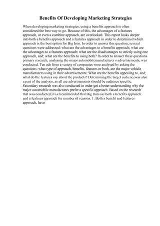 Benefits Of Developing Marketing Strategies
When developing marketing strategies, using a benefits approach is often
considered the best way to go. Because of this, the advantages of a features
approach, or even a combine approach, are overlooked. This report looks deeper
into both a benefits approach and a features approach in order to determined which
approach is the best option for Big Iron. In order to answer this question, several
questions were addressed: what are the advantages to a benefits approach; what are
the advantages to a features approach; what are the disadvantages to strictly using one
approach, and; what are the benefits to using both? In order to answer these questions
primary research, analysing the major automobilemanufacturer s advertisements, was
conducted. Ten ads from a variety of companies were analysed by asking the
questions: what type of approach, benefits, features or both, are the major vehicle
manufacturers using in their advertisements; What are the benefits appealing to, and;
what do the features say about the products? Determining the target audiencewas also
a part of the analysis, as all are advertisements should be audience specific.
Secondary research was also conducted in order get a better understanding why the
major automobile manufactures prefer a specific approach. Based on the research
that was conducted, it is recommended that Big Iron use both a benefits approach
and a features approach for number of reasons. 1. Both a benefit and features
approach, have
 