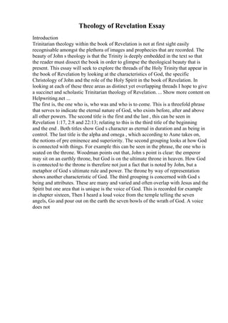 Theology of Revelation Essay
Introduction
Trinitarian theology within the book of Revelation is not at first sight easily
recognisable amongst the plethora of images and prophecies that are recorded. The
beauty of John s theology is that the Trinity is deeply embedded in the text so that
the reader must dissect the book in order to glimpse the theological beauty that is
present. This essay will seek to explore the threads of the Holy Trinity that appear in
the book of Revelation by looking at the characteristics of God, the specific
Christology of John and the role of the Holy Spirit in the book of Revelation. In
looking at each of these three areas as distinct yet overlapping threads I hope to give
a succinct and scholastic Trinitarian theology of Revelation. ... Show more content on
Helpwriting.net ...
The first is, the one who is, who was and who is to come. This is a threefold phrase
that serves to indicate the eternal nature of God, who exists before, after and above
all other powers. The second title is the first and the last , this can be seen in
Revelation 1:17, 2:8 and 22:13; relating to this is the third title of the beginning
and the end . Both titles show God s character as eternal in duration and as being in
control. The last title is the alpha and omega , which according to Aune takes on,
the notions of pre eminence and superiority. The second grouping looks at how God
is connected with things. For example this can be seen in the phrase, the one who is
seated on the throne. Woodman points out that, John s point is clear: the emperor
may sit on an earthly throne, but God is on the ultimate throne in heaven. How God
is connected to the throne is therefore not just a fact that is noted by John, but a
metaphor of God s ultimate rule and power. The throne by way of representation
shows another characteristic of God. The third grouping is concerned with God s
being and attributes. These are many and varied and often overlap with Jesus and the
Spirit but one area that is unique is the voice of God. This is recorded for example
in chapter sixteen, Then I heard a loud voice from the temple telling the seven
angels, Go and pour out on the earth the seven bowls of the wrath of God. A voice
does not
 