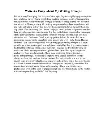 Write An Essay About My Writing Prompts
Let me start off by saying that everyone has a topic they thoroughly enjoy throughout
their academic career . Some people love working out pages worth of brain melting
math equations, while others tend to enjoy the study of space and the vast mysteries
that shroud it. Throughout my life, writing assignments have been tossed at me left
and right and let me just say that these writingassignments haven t exactly been my
cup of tea. Now i wont say that i haven t enjoyed some of these assignments that i ve
been given because there are always a few that really hits an emotional or passionate
spark from within; thus causing me to vomit my feelings onto the page. But more
often than not, i find myself stuck with a paperthat is hard for me to find a true
passion for causing me to struggle to write a paper at a level i truly desire. Having
said that, i don t totally neglect the idea of being given writing prompts as it helps
provide me with a starting path in which i can build off of; but if given the choice, i
find that the betterside of me comes out when I m given the freedom to write on
topics that i hold a strong emotional opinion about. Not all of my writing stems
exclusively from an educational... Show more content on Helpwriting.net ...
Some of these things I m looking to improve have already come with the few
classes we have had, and that has me motivated to strive for the best and better
myself in an area where i feel i could improve: and a critical one at that as writing is
a skill that is never wasted and carried on throughout a lifetime. By the end of this
course, i am hoping i have a better understanding of how to write at a more
professional level and to learn to express myself in a way that is heard by the readers
without compromising the beliefs that they may
 