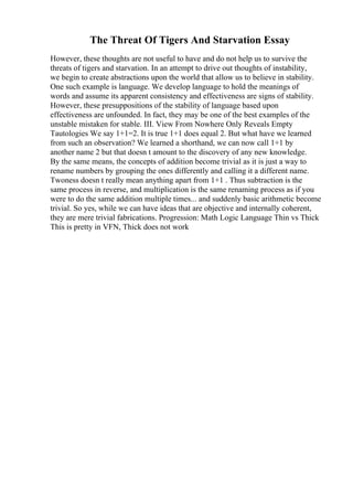 The Threat Of Tigers And Starvation Essay
However, these thoughts are not useful to have and do not help us to survive the
threats of tigers and starvation. In an attempt to drive out thoughts of instability,
we begin to create abstractions upon the world that allow us to believe in stability.
One such example is language. We develop language to hold the meanings of
words and assume its apparent consistency and effectiveness are signs of stability.
However, these presuppositions of the stability of language based upon
effectiveness are unfounded. In fact, they may be one of the best examples of the
unstable mistaken for stable. III. View From Nowhere Only Reveals Empty
Tautologies We say 1+1=2. It is true 1+1 does equal 2. But what have we learned
from such an observation? We learned a shorthand, we can now call 1+1 by
another name 2 but that doesn t amount to the discovery of any new knowledge.
By the same means, the concepts of addition become trivial as it is just a way to
rename numbers by grouping the ones differently and calling it a different name.
Twoness doesn t really mean anything apart from 1+1 . Thus subtraction is the
same process in reverse, and multiplication is the same renaming process as if you
were to do the same addition multiple times... and suddenly basic arithmetic become
trivial. So yes, while we can have ideas that are objective and internally coherent,
they are mere trivial fabrications. Progression: Math Logic Language Thin vs Thick
This is pretty in VFN, Thick does not work
 