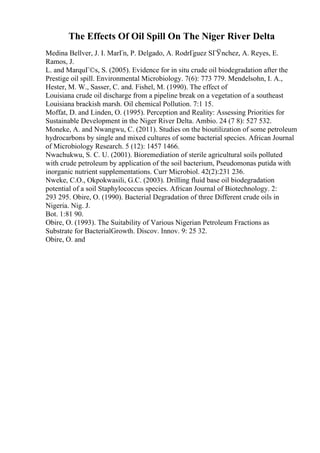 The Effects Of Oil Spill On The Niger River Delta
Medina Bellver, J. I. MarГn, P. Delgado, A. RodrГguez SГЎnchez, A. Reyes, E.
Ramos, J.
L. and MarquГ©s, S. (2005). Evidence for in situ crude oil biodegradation after the
Prestige oil spill. Environmental Microbiology. 7(6): 773 779. Mendelsohn, I. A.,
Hester, M. W., Sasser, C. and. Fishel, M. (1990). The effect of
Louisiana crude oil discharge from a pipeline break on a vegetation of a southeast
Louisiana brackish marsh. Oil chemical Pollution. 7:1 15.
Moffat, D. and Linden, O. (1995). Perception and Reality: Assessing Priorities for
Sustainable Development in the Niger River Delta. Ambio. 24 (7 8): 527 532.
Moneke, A. and Nwangwu, C. (2011). Studies on the bioutilization of some petroleum
hydrocarbons by single and mixed cultures of some bacterial species. African Journal
of Microbiology Research. 5 (12): 1457 1466.
Nwachukwu, S. C. U. (2001). Bioremediation of sterile agricultural soils polluted
with crude petroleum by application of the soil bacterium, Pseudomonas putida with
inorganic nutrient supplementations. Curr Microbiol. 42(2):231 236.
Nweke, C.O., Okpokwasili, G.C. (2003). Drilling fluid base oil biodegradation
potential of a soil Staphylococcus species. African Journal of Biotechnology. 2:
293 295. Obire, O. (1990). Bacterial Degradation of three Different crude oils in
Nigeria. Nig. J.
Bot. 1:81 90.
Obire, O. (1993). The Suitability of Various Nigerian Petroleum Fractions as
Substrate for BacterialGrowth. Discov. Innov. 9: 25 32.
Obire, O. and
 