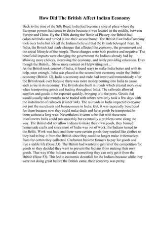 How Did The British Affect Indian Economy
Back to the time of the Silk Road, India had become a special place where the
European powers had come to desire because it was located in the middle, between
Europe and China. By the 1700s during the Battle of Plassey, the British had
colonized India and turned it into their second home. The British East IndiaCompany
took over India but not all the Indians believed that the British belonged there. In
India, the British had made changes that affected the economy, the government and
the social lifestyle of the people. These changes were both positive and negative. The
beneficial impacts were changing the government the Indians already had by
allowing more choices, increasing the economy, and lastly providing education. Even
though the British... Show more content on Helpwriting.net ...
As the British took control of India, it found ways to make India better and with its
help, soon enough, India was placed as the second best economy under the British
economy (British 12). India s economy and trade had improved tremendously after
the British took over because there was more money coming into India to cause
such a rise in its economy. The British also built railroads which created more ease
when transporting goods and trading throughout India. The railroads allowed
supplies and goods to be exported quickly, bringing it to the ports. Goods that
would usually take months to be traded with others now only took a few days with
the installment of railroads (Fisher 348). The railroads in India impacted everyone
not just the merchants and businessmen in India. But, it was especially beneficial
for them because now they could make deals and have goods be transported to
them without a long wait. Nevertheless it seem to be that with these new
installments India could run smoothly but eventually a problem came along the
way. The British did not allow Indians to make their own goods, they banned
homemade crafts and since most of India was out of work, the Indians turned to
the fields. Work was hard and there were certain goods they needed like clothes so
they had to buy it from the British since they could no longer make it themselves
from the cotton they collected. Craftsmen became farmers to pay for goods and
live a stable life (Bose 53). The British had wanted to get rid of the competition for
goods so they decided they want to prevent the Indians from making their own
goods. That way if the Indians needed something they can only get it from the
British (Bose 53). This led to economic downfall for the Indians because while they
were not doing great before the British came, their economy was pretty
 
