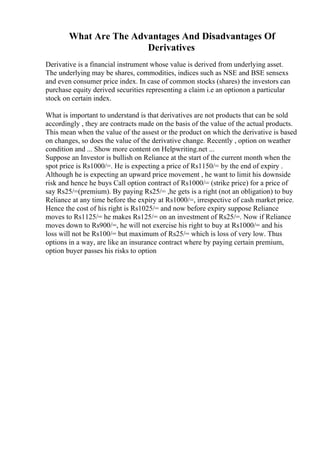 What Are The Advantages And Disadvantages Of
Derivatives
Derivative is a financial instrument whose value is derived from underlying asset.
The underlying may be shares, commodities, indices such as NSE and BSE sensexs
and even consumer price index. In case of common stocks (shares) the investors can
purchase equity derived securities representing a claim i.e an optionon a particular
stock on certain index.
What is important to understand is that derivatives are not products that can be sold
accordingly , they are contracts made on the basis of the value of the actual products.
This mean when the value of the assest or the product on which the derivative is based
on changes, so does the value of the derivative change. Recently , option on weather
condition and ... Show more content on Helpwriting.net ...
Suppose an Investor is bullish on Reliance at the start of the current month when the
spot price is Rs1000/=. He is expecting a price of Rs1150/= by the end of expiry .
Although he is expecting an upward price movement , he want to limit his downside
risk and hence he buys Call option contract of Rs1000/= (strike price) for a price of
say Rs25/=(premium). By paying Rs25/= ,he gets is a right (not an obligation) to buy
Reliance at any time before the expiry at Rs1000/=, irrespective of cash market price.
Hence the cost of his right is Rs1025/= and now before expiry suppose Reliance
moves to Rs1125/= he makes Rs125/= on an investment of Rs25/=. Now if Reliance
moves down to Rs900/=, he will not exercise his right to buy at Rs1000/= and his
loss will not be Rs100/= but maximum of Rs25/= which is loss of very low. Thus
options in a way, are like an insurance contract where by paying certain premium,
option buyer passes his risks to option
 