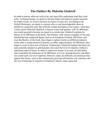 The Outliers By Malcolm Gladwell
In order to pursue what one wish to be, one must fully understand what they wish
to be. As human beings, we desire to become better and achiever greater amounts.
In simple words, we want to become an expert of some sort. According to the
Oxford Dictionary, an expert is a person who is very knowledgeable about or
skillful in a particular area. But with this simple description of an expert , what does
it truly mean? Malcolm Gladwell, a famous writer and speaker, with 10, 000 hours
one could succeed to become an expert in a certain area. Gladwell explains his
theory of 10, 000 hours in his book, The Outliers, with various examples of not only
talented but also respected figures such as an European Violinist, Bill Gates, and
even the Beatles. In the book, these figures explain similar yet different situation
where after a certain amount of practice or effort, approximately 10, 000 hours, they
began to excel in their area of interest. Furthermore, Gladwell explains that there are
none naturally talented or gifted people who reach the level of expertise without a
significant input of hours. In order to improveor master in an area, all individuals
must contribute the minimum of 10, 000 hours. It is true, through practice and effort
one could reach a level of expertise. However, there are different circumstances that
oppose this theory, such as the continuously growing information, one s passion, and
the way of learning. In response to Gladwell s theory, many agree and
 
