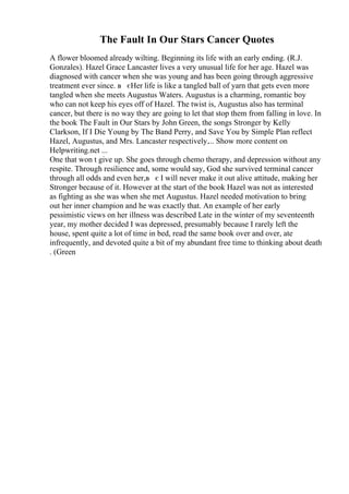 The Fault In Our Stars Cancer Quotes
A flower bloomed already wilting. Beginning its life with an early ending. (R.J.
Gonzales). Hazel Grace Lancaster lives a very unusual life for her age. Hazel was
diagnosed with cancer when she was young and has been going through aggressive
treatment ever since. в єHer life is like a tangled ball of yarn that gets even more
tangled when she meets Augustus Waters. Augustus is a charming, romantic boy
who can not keep his eyes off of Hazel. The twist is, Augustus also has terminal
cancer, but there is no way they are going to let that stop them from falling in love. In
the book The Fault in Our Stars by John Green, the songs Stronger by Kelly
Clarkson, If I Die Young by The Band Perry, and Save You by Simple Plan reflect
Hazel, Augustus, and Mrs. Lancaster respectively.... Show more content on
Helpwriting.net ...
One that won t give up. She goes through chemo therapy, and depression without any
respite. Through resilience and, some would say, God she survived terminal cancer
through all odds and even her,в є I will never make it out alive attitude, making her
Stronger because of it. However at the start of the book Hazel was not as interested
as fighting as she was when she met Augustus. Hazel needed motivation to bring
out her inner champion and he was exactly that. An example of her early
pessimistic views on her illness was described Late in the winter of my seventeenth
year, my mother decided I was depressed, presumably because I rarely left the
house, spent quite a lot of time in bed, read the same book over and over, ate
infrequently, and devoted quite a bit of my abundant free time to thinking about death
. (Green
 