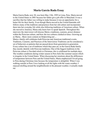 Maria Garcia Rada Essay
Maria Garcia Rada, now 20, was born May 13th, 1995 in Lima, Peru. Maria moved
to the United States in 2001 because her father got a job offer in Maryland. It was a
sacrifice that her father was willing to make because it was an opportunity for a
better life for their family. Even though Maria moved to the United Statesshe still
follows many of the traditions and practices from her old culture and incorporates
them into her everyday life while also following traditions of American culture. When
she moved to America, Maria only knew how to speak Spanish. Throughout this
interview the interviewer will discuss Maria s traditions, customs, power distance
within the Peruvian culture, and how the two cultures clashed at times. Growing up
as Maria... Show more content on Helpwriting.net ...
Maria s family still celebrates both Peruvian and American traditional events.
Traditions, Customs, and Practices of the Interviewee Traditions can be considered a
set of behaviors or patterns that are passed down from generation to generation.
Every culture has a set of traditions which they pass on; in the Garcia Rada family
they mostly identify with Peruvian traditions. One of the biggest traditions in the
Peruvian culture is Navidad which is Christmas, this is celebrated for multiple days.
The weather conditions during winter season in Peru feels like summer season which
is irregular in the United States. When discussing her emotions about the differences
of temperature between Peru and the United States, Maria emphasized I loved going
to Peru during Christmas time because the temperature is delightful. When I was
walking outside in Peru I love looking at all the lights with the warm weather; I
enjoyed strolling around the neighborhoods in the pleasant weather, it actually made
me
 