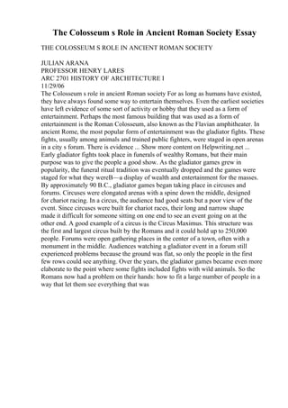 The Colosseum s Role in Ancient Roman Society Essay
THE COLOSSEUM S ROLE IN ANCIENT ROMAN SOCIETY
JULIAN ARANA
PROFESSOR HENRY LARES
ARC 2701 HISTORY OF ARCHITECTURE I
11/29/06
The Colosseum s role in ancient Roman society For as long as humans have existed,
they have always found some way to entertain themselves. Even the earliest societies
have left evidence of some sort of activity or hobby that they used as a form of
entertainment. Perhaps the most famous building that was used as a form of
entertainment is the Roman Colosseum, also known as the Flavian amphitheater. In
ancient Rome, the most popular form of entertainment was the gladiator fights. These
fights, usually among animals and trained public fighters, were staged in open arenas
in a city s forum. There is evidence ... Show more content on Helpwriting.net ...
Early gladiator fights took place in funerals of wealthy Romans, but their main
purpose was to give the people a good show. As the gladiator games grew in
popularity, the funeral ritual tradition was eventually dropped and the games were
staged for what they wereВ—a display of wealth and entertainment for the masses.
By approximately 90 B.C., gladiator games began taking place in circuses and
forums. Circuses were elongated arenas with a spine down the middle, designed
for chariot racing. In a circus, the audience had good seats but a poor view of the
event. Since circuses were built for chariot races, their long and narrow shape
made it difficult for someone sitting on one end to see an event going on at the
other end. A good example of a circus is the Circus Maximus. This structure was
the first and largest circus built by the Romans and it could hold up to 250,000
people. Forums were open gathering places in the center of a town, often with a
monument in the middle. Audiences watching a gladiator event in a forum still
experienced problems because the ground was flat, so only the people in the first
few rows could see anything. Over the years, the gladiator games became even more
elaborate to the point where some fights included fights with wild animals. So the
Romans now had a problem on their hands: how to fit a large number of people in a
way that let them see everything that was
 
