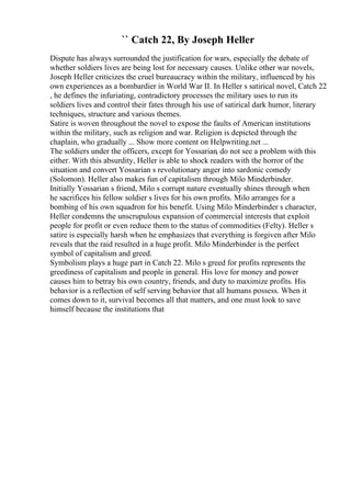 `` Catch 22, By Joseph Heller
Dispute has always surrounded the justification for wars, especially the debate of
whether soldiers lives are being lost for necessary causes. Unlike other war novels,
Joseph Heller criticizes the cruel bureaucracy within the military, influenced by his
own experiences as a bombardier in World War II. In Heller s satirical novel, Catch 22
, he defines the infuriating, contradictory processes the military uses to run its
soldiers lives and control their fates through his use of satirical dark humor, literary
techniques, structure and various themes.
Satire is woven throughout the novel to expose the faults of American institutions
within the military, such as religion and war. Religion is depicted through the
chaplain, who gradually ... Show more content on Helpwriting.net ...
The soldiers under the officers, except for Yossarian, do not see a problem with this
either. With this absurdity, Heller is able to shock readers with the horror of the
situation and convert Yossarian s revolutionary anger into sardonic comedy
(Solomon). Heller also makes fun of capitalism through Milo Minderbinder.
Initially Yossarian s friend, Milo s corrupt nature eventually shines through when
he sacrifices his fellow soldier s lives for his own profits. Milo arranges for a
bombing of his own squadron for his benefit. Using Milo Minderbinder s character,
Heller condemns the unscrupulous expansion of commercial interests that exploit
people for profit or even reduce them to the status of commodities (Felty). Heller s
satire is especially harsh when he emphasizes that everything is forgiven after Milo
reveals that the raid resulted in a huge profit. Milo Minderbinder is the perfect
symbol of capitalism and greed.
Symbolism plays a huge part in Catch 22. Milo s greed for profits represents the
greediness of capitalism and people in general. His love for money and power
causes him to betray his own country, friends, and duty to maximize profits. His
behavior is a reflection of self serving behavior that all humans possess. When it
comes down to it, survival becomes all that matters, and one must look to save
himself because the institutions that
 