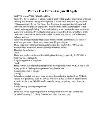 Porter s Five Forces Analysis Of Apple
PORTER ANALYSIS INFORMATION
Porter five forces analysis is a framework to analyze the level of competition within an
industry and business strategy development. It draws upon industrial organization
(IO) economics to derive five forces that determine the competitive intensity and
therefore attractiveness of an Industry. Attractiveness in this context refers to the
overall industry profitability. The overall industry attractiveness does not imply that
every firm in the industry will return the same profitability. Firms are able to apply
their core competencies, business model or network to achieve a profit above the
industry average.
Porter s five forces include three forces from horizontal competition: the threat of
substitute products ... Show more content on Helpwriting.net ...
There were many other companies entering into this market. So, NOKIA was
anticipated to meet more intensive competition than before.
Threat of the substitutes:
(weak)
There was no direct substitute in mobile phone industry, especially for NOKIA s
highly advanced products
Bargaining power of suppliers:
(weak)
Since NOKIA was the market leader in the mobile phone sector, NOKIA was in the
strong position. So bargaining power of suppliers is less
Bargaining power of buyers:
(strong)
In handsets market, end users were not directly purchasing handset from NOKIA,
instead they purchased from the service providers. Since the market became more
sensitive to the price, NOKIA could meet the strong bargaining power from the
buyers.
Rivalry among existing competitors:
(strong)
There was a very high competition in mobile phone industry. The competitors
included Samsung, LG, Sony Ericcson and other new emerging
 