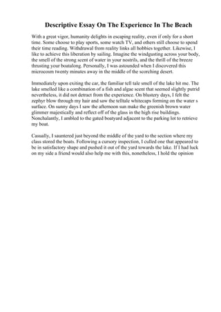 Descriptive Essay On The Experience In The Beach
With a great vigor, humanity delights in escaping reality, even if only for a short
time. Some choose to play sports, some watch TV, and others still choose to spend
their time reading. Withdrawal from reality links all hobbies together. Likewise, I
like to achieve this liberation by sailing. Imagine the windgusting across your body,
the smell of the strong scent of water in your nostrils, and the thrill of the breeze
thrusting your boatalong. Personally, I was astounded when I discovered this
microcosm twenty minutes away in the middle of the scorching desert.
Immediately upon exiting the car, the familiar tell tale smell of the lake hit me. The
lake smelled like a combination of a fish and algae scent that seemed slightly putrid
nevertheless, it did not detract from the experience. On blustery days, I felt the
zephyr blow through my hair and saw the telltale whitecaps forming on the water s
surface. On sunny days I saw the afternoon sun make the greenish brown water
glimmer majestically and reflect off of the glass in the high rise buildings.
Nonchalantly, I ambled to the gated boatyard adjacent to the parking lot to retrieve
my boat.
Casually, I sauntered just beyond the middle of the yard to the section where my
class stored the boats. Following a cursory inspection, I culled one that appeared to
be in satisfactory shape and pushed it out of the yard towards the lake. If I had luck
on my side a friend would also help me with this, nonetheless, I hold the opinion
 