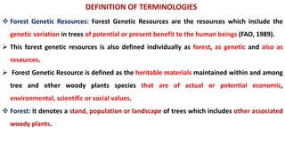DEFINITION OF TERMINOLOGIES
 Forest Genetic Resources: Forest Genetic Resources are the resources which include the
genetic variation in trees of potential or present benefit to the human beings (FAO, 1989).
 This forest genetic resources is also defined individually as forest, as genetic and also as
resources.
 Forest Genetic Resource is defined as the heritable materials maintained within and among
tree and other woody plants species that are of actual or potential economic,
environmental, scientific or social values.
 Forest: It denotes a stand, population or landscape of trees which includes other associated
woody plants.
 