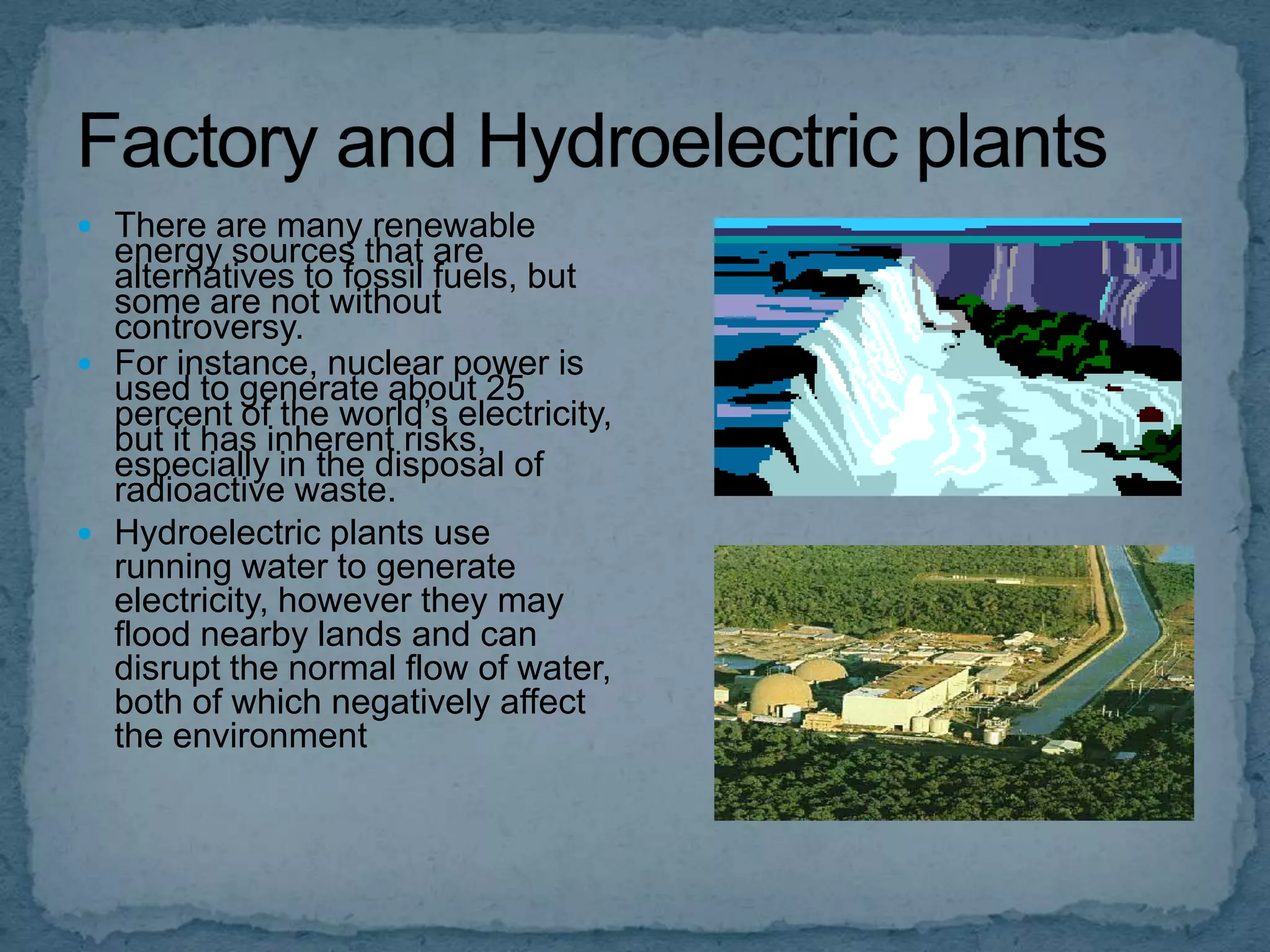  There are many renewable

energy sources that are
alternatives to fossil fuels, but
some are not without
controversy.
 For instance, nuclear power is
used to generate about 25
percent of the world’s electricity,
but it has inherent risks,
especially in the disposal of
radioactive waste.
 Hydroelectric plants use
running water to generate
electricity, however they may
flood nearby lands and can
disrupt the normal flow of water,
both of which negatively affect
the environment

 