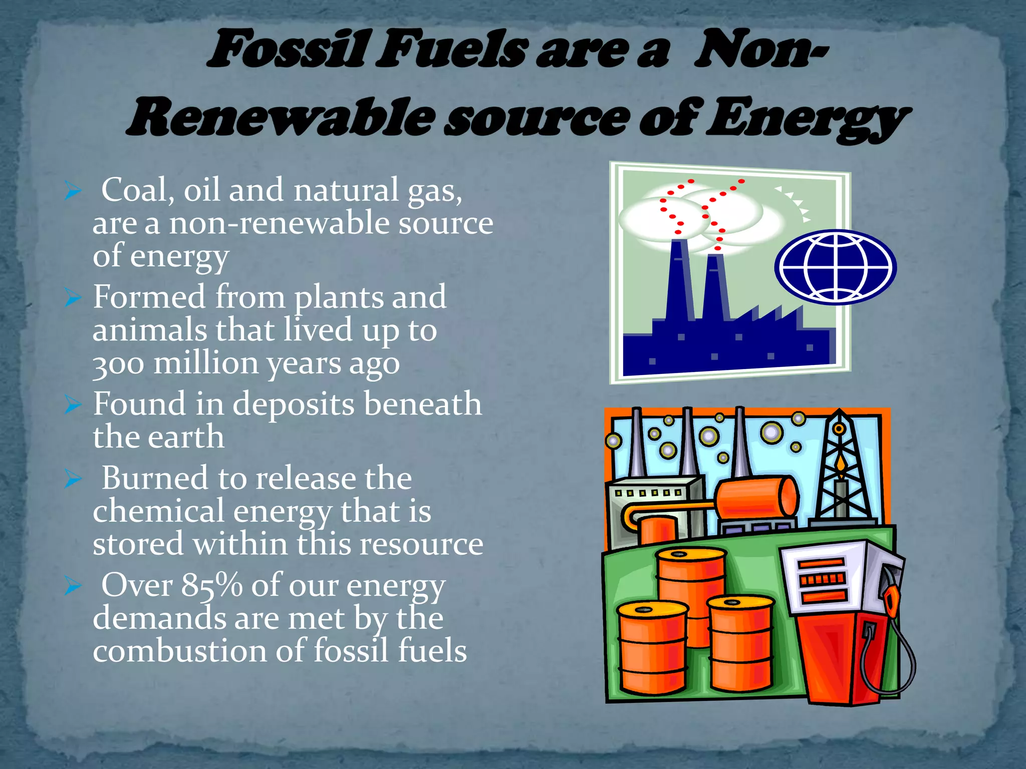  Coal, oil and natural gas,

are a non-renewable source
of energy
 Formed from plants and
animals that lived up to
300 million years ago
 Found in deposits beneath
the earth
 Burned to release the
chemical energy that is
stored within this resource
 Over 85% of our energy
demands are met by the
combustion of fossil fuels

 