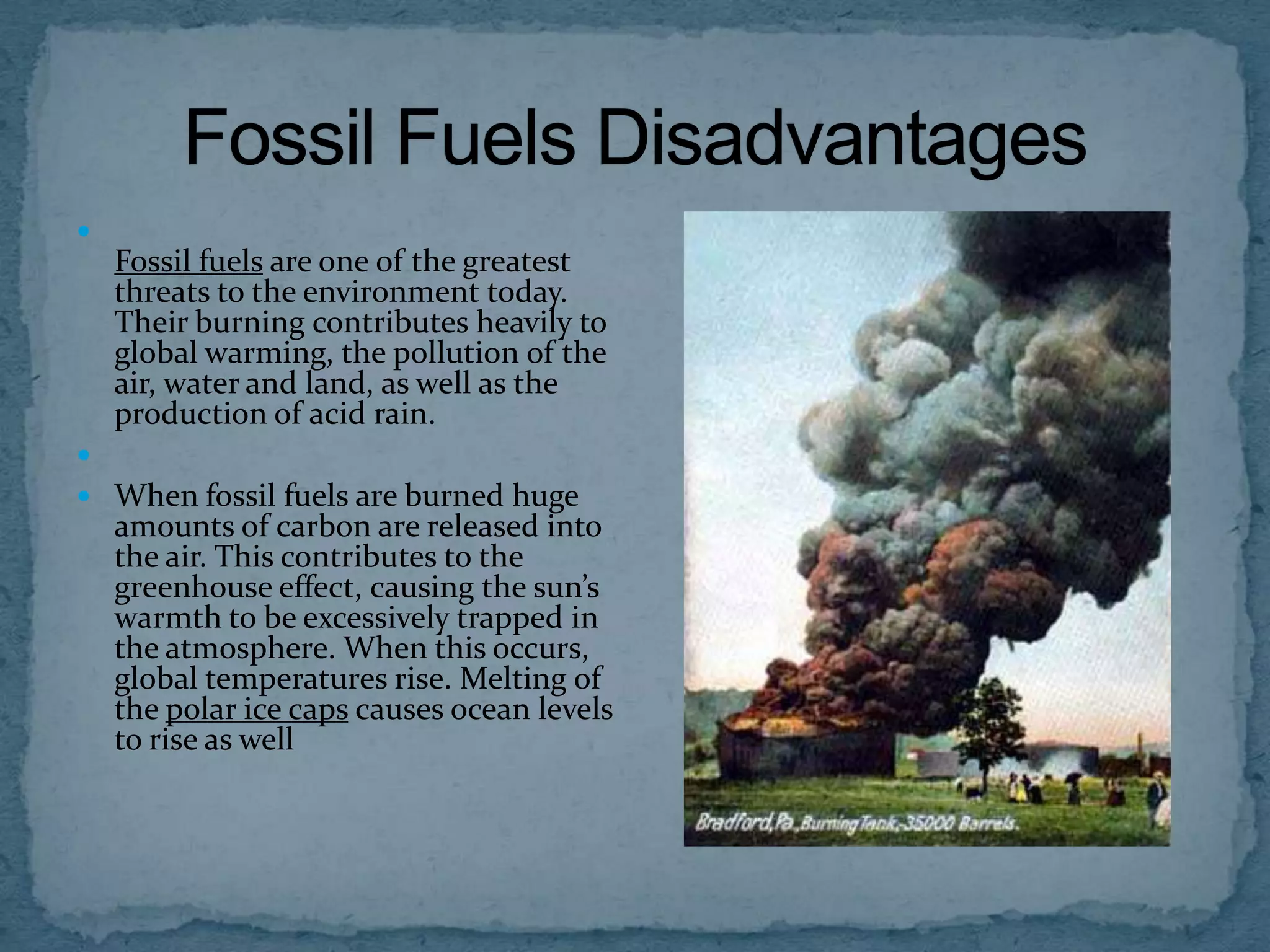 

Fossil fuels are one of the greatest
threats to the environment today.
Their burning contributes heavily to
global warming, the pollution of the
air, water and land, as well as the
production of acid rain.

 When fossil fuels are burned huge

amounts of carbon are released into
the air. This contributes to the
greenhouse effect, causing the sun’s
warmth to be excessively trapped in
the atmosphere. When this occurs,
global temperatures rise. Melting of
the polar ice caps causes ocean levels
to rise as well

 