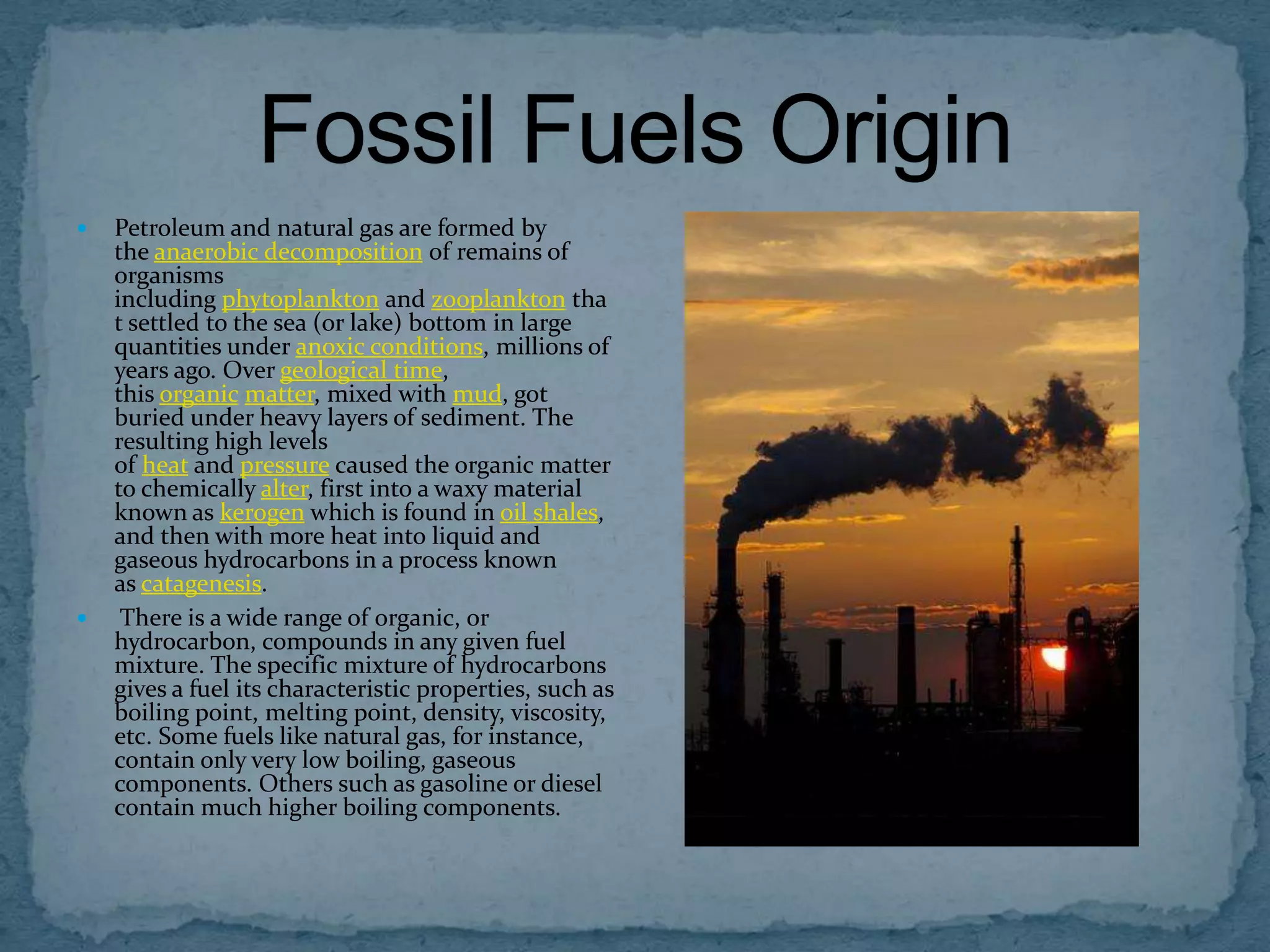 



Petroleum and natural gas are formed by
the anaerobic decomposition of remains of
organisms
including phytoplankton and zooplankton tha
t settled to the sea (or lake) bottom in large
quantities under anoxic conditions, millions of
years ago. Over geological time,
this organic matter, mixed with mud, got
buried under heavy layers of sediment. The
resulting high levels
of heat and pressure caused the organic matter
to chemically alter, first into a waxy material
known as kerogen which is found in oil shales,
and then with more heat into liquid and
gaseous hydrocarbons in a process known
as catagenesis.
There is a wide range of organic, or
hydrocarbon, compounds in any given fuel
mixture. The specific mixture of hydrocarbons
gives a fuel its characteristic properties, such as
boiling point, melting point, density, viscosity,
etc. Some fuels like natural gas, for instance,
contain only very low boiling, gaseous
components. Others such as gasoline or diesel
contain much higher boiling components.

 