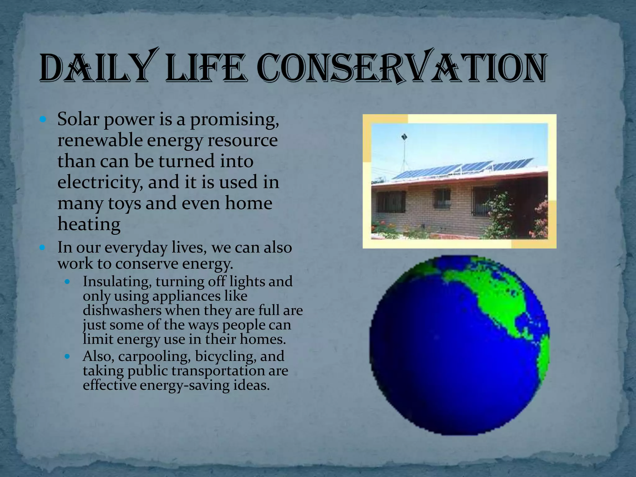  Solar power is a promising,

renewable energy resource
than can be turned into
electricity, and it is used in
many toys and even home
heating
 In our everyday lives, we can also

work to conserve energy.

 Insulating, turning off lights and

only using appliances like
dishwashers when they are full are
just some of the ways people can
limit energy use in their homes.
 Also, carpooling, bicycling, and
taking public transportation are
effective energy-saving ideas.

 