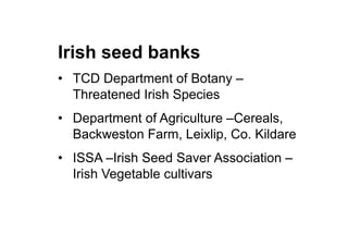 Irish seed banks
•  TCD Department of Botany –
Threatened Irish Species
•  Department of Agriculture –Cereals,
Backweston Farm, Leixlip, Co. Kildare
•  ISSA –Irish Seed Saver Association –
Irish Vegetable cultivars
 