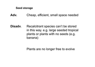 Adv. Cheap, efficient, small space needed
Disadv. Recalcitrant species can’t be stored
in this way. e.g. large seeded tropical
plants or plants with no seeds (e.g.
banana)
Plants are no longer free to evolve
Seed storage
 