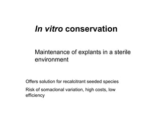 In vitro conservation
Maintenance of explants in a sterile
environment
Offers solution for recalcitrant seeded species
Risk of somaclonal variation, high costs, low
efficiency
 