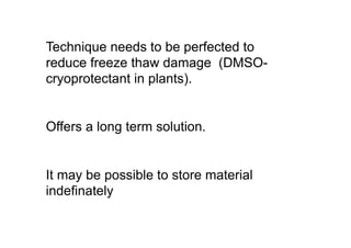Technique needs to be perfected to
reduce freeze thaw damage (DMSO-
cryoprotectant in plants).
Offers a long term solution.
It may be possible to store material
indefinately
 