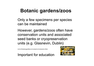 Botanic gardens/zoos
Only a few specimens per species
can be maintained
However, gardens/zoos often have
conservation units and associated
seed banks or cryopreservation
units (e.g. Glasnevin, Dublin)
www.botanicgardens.ie/conserve/consnews.htm
Important for education
 