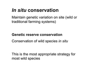 In situ conservation
Maintain genetic variation on site (wild or
traditional farming systems)
Genetic reserve conservation
Conservation of wild species in situ
This is the most appropriate strategy for
most wild species
 