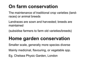 On farm conservation
The maintenance of traditional crop varieties (land-
races) or animal breeds
Landraces are sown and harvested; breeds are
maintained
(subsidise farmers to farm old varieties/breeds)
Home garden conservation
Smaller scale, generally more species diverse
Mainly medicinal, flavouring, or vegetable spp.
Eg. Chelsea Physic Garden, London
 