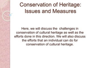 Conservation of Heritage:
Issues and Measures
Here, we will discuss the challenges in
conservation of cultural heritage as well as the
efforts done in this direction. We will also discuss
the efforts that an individual can do for
conservation of cultural heritage.
 