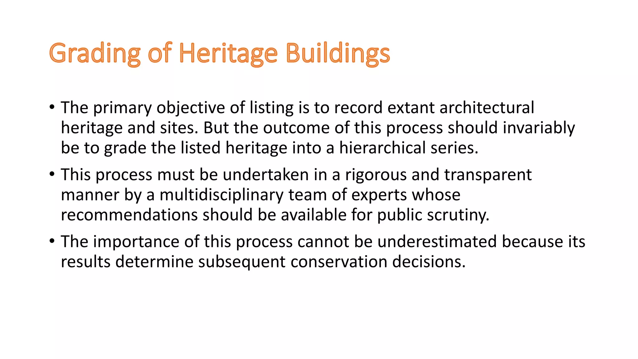 • The primary objective of listing is to record extant architectural
heritage and sites. But the outcome of this process should invariably
be to grade the listed heritage into a hierarchical series.
• This process must be undertaken in a rigorous and transparent
manner by a multidisciplinary team of experts whose
recommendations should be available for public scrutiny.
• The importance of this process cannot be underestimated because its
results determine subsequent conservation decisions.
 