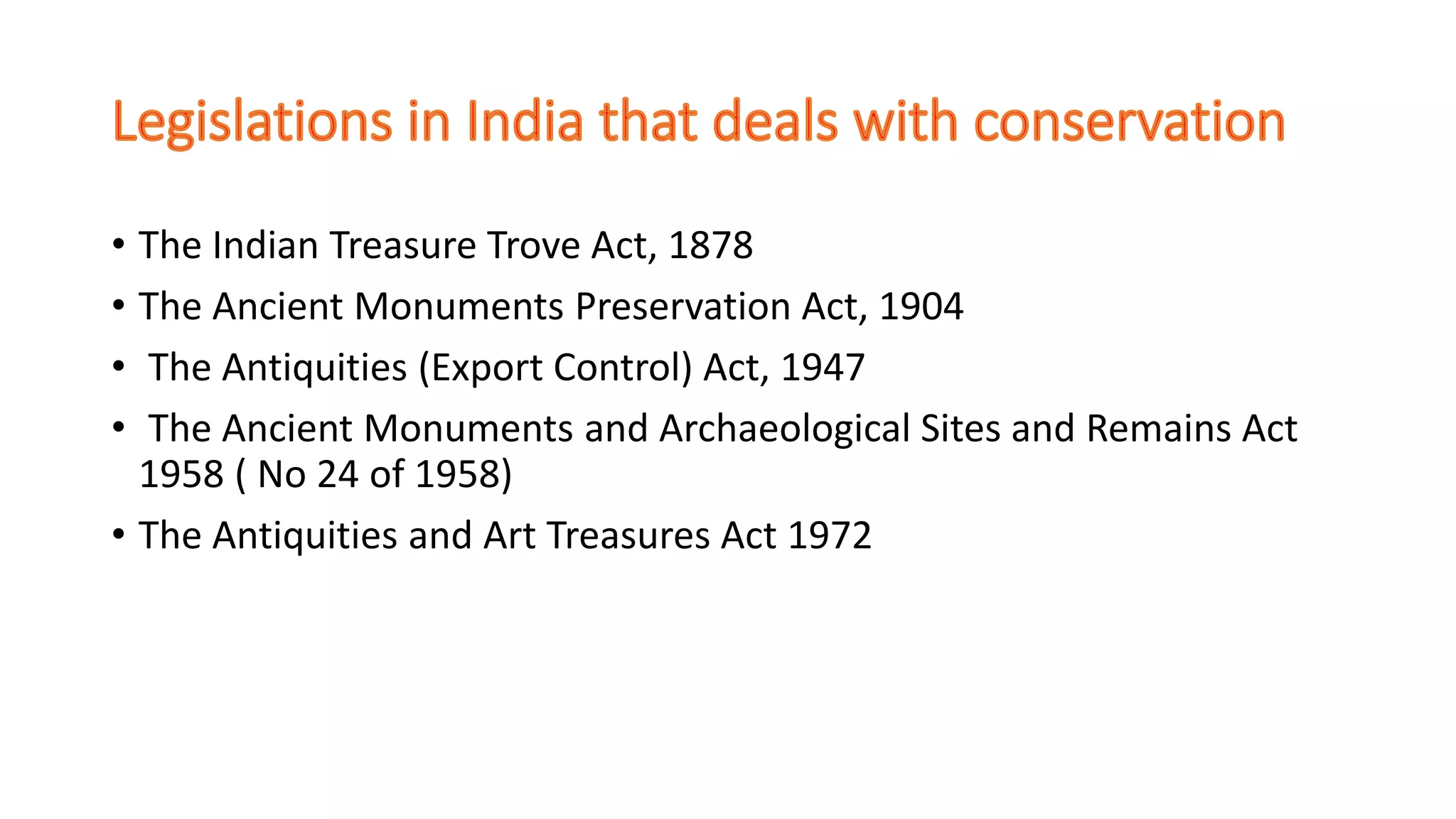 • The Indian Treasure Trove Act, 1878
• The Ancient Monuments Preservation Act, 1904
• The Antiquities (Export Control) Act, 1947
• The Ancient Monuments and Archaeological Sites and Remains Act
1958 ( No 24 of 1958)
• The Antiquities and Art Treasures Act 1972
 