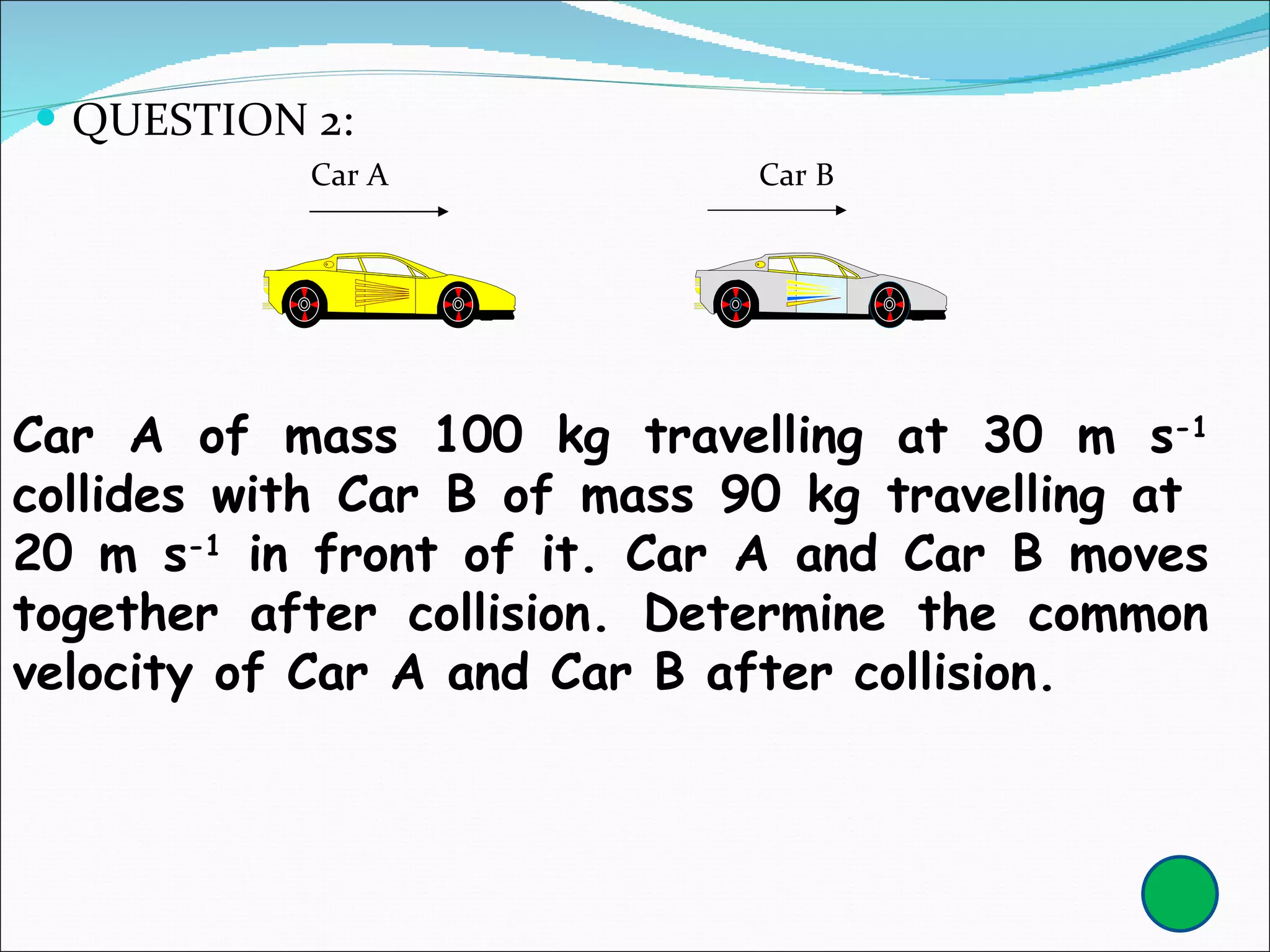 QUESTION 2: Car A of mass 100 kg travelling at 30 m s -1  collides with Car B of mass 90 kg travelling at  20 m s -1  in front of it. Car A and Car B moves together after collision. Determine the common velocity of Car A and Car B after collision.  Car A  Car B 