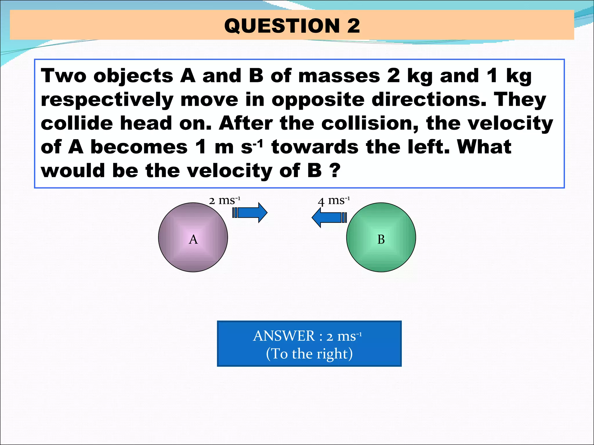 Two objects A and B of masses 2 kg and 1 kg respectively move in opposite directions. They collide head on. After the collision, the velocity of A becomes 1 m s -1  towards the left. What would be the velocity of B ? 2 ms -1 4 ms -1 A B QUESTION 2 ANSWER : 2 ms -1   (To the right) 