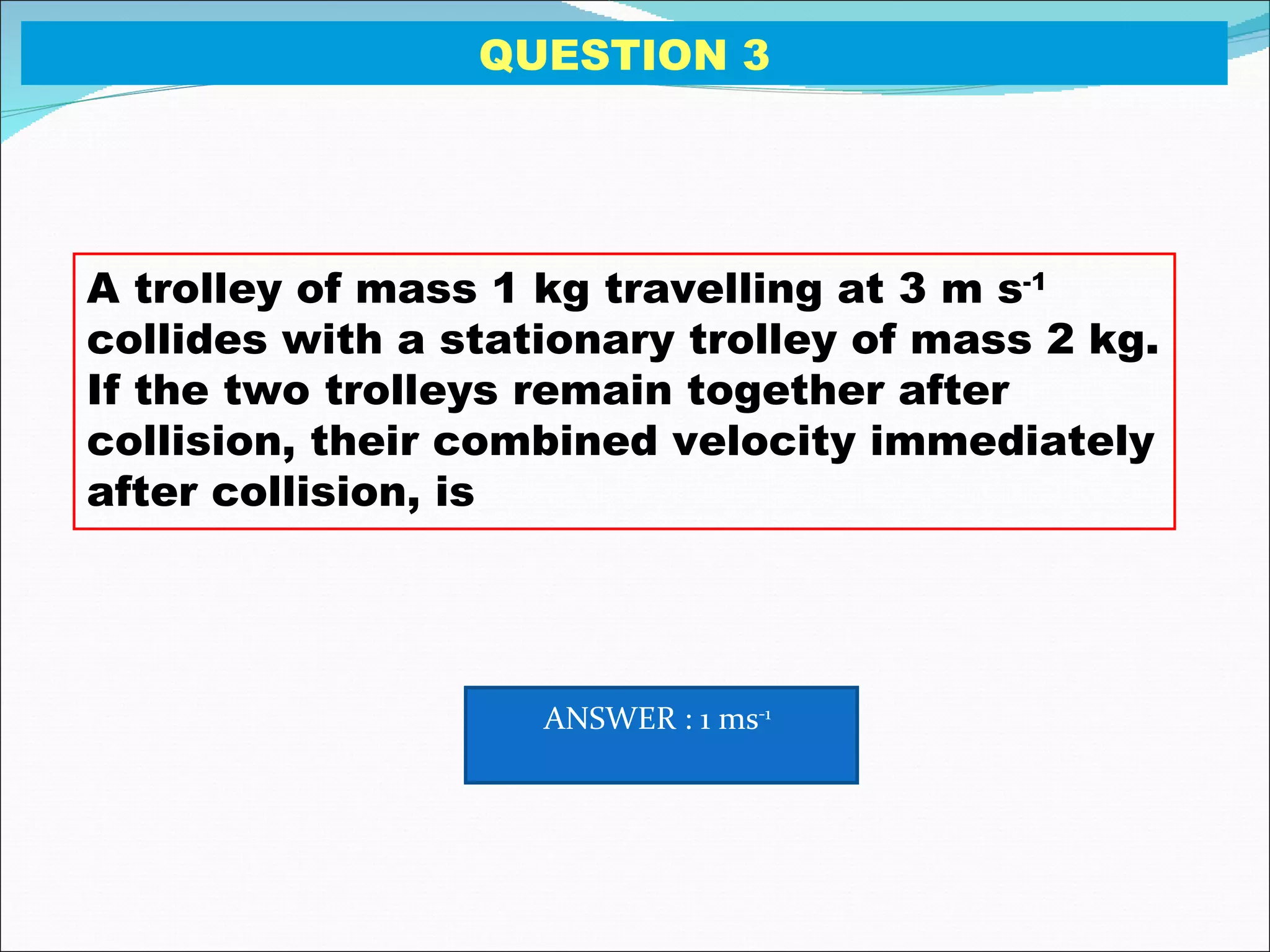 A trolley of mass 1 kg travelling at 3 m s -1  collides with a stationary trolley of mass 2 kg. If the two trolleys remain together after collision, their combined velocity immediately after collision, is QUESTION 3 ANSWER : 1 ms -1   