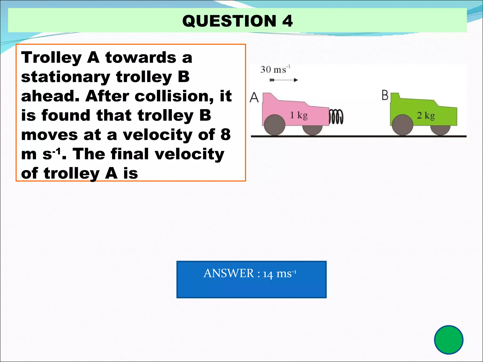 Trolley A towards a stationary trolley B ahead. After collision, it is found that trolley B moves at a velocity of 8 m s -1 . The final velocity of trolley A is QUESTION 4 ANSWER : 14 ms -1   