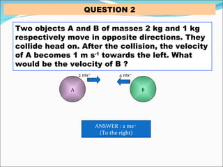 Two objects A and B of masses 2 kg and 1 kg respectively move in opposite directions. They collide head on. After the collision, the velocity of A becomes 1 m s -1  towards the left. What would be the velocity of B ? 2 ms -1 4 ms -1 A B QUESTION 2 ANSWER : 2 ms -1   (To the right) 