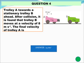 Trolley A towards a stationary trolley B ahead. After collision, it is found that trolley B moves at a velocity of 8 m s -1 . The final velocity of trolley A is QUESTION 4 ANSWER : 14 ms -1   