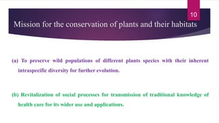 Mission for the conservation of plants and their habitats
(a) To preserve wild populations of different plants species with their inherent
intraspecific diversity for further evolution.
(b) Revitalization of social processes for transmission of traditional knowledge of
health care for its wider use and applications.
10
 