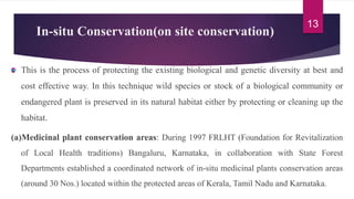 In-situ Conservation(on site conservation)
This is the process of protecting the existing biological and genetic diversity at best and
cost effective way. In this technique wild species or stock of a biological community or
endangered plant is preserved in its natural habitat either by protecting or cleaning up the
habitat.
(a)Medicinal plant conservation areas: During 1997 FRLHT (Foundation for Revitalization
of Local Health traditions) Bangaluru, Karnataka, in collaboration with State Forest
Departments established a coordinated network of in-situ medicinal plants conservation areas
(around 30 Nos.) located within the protected areas of Kerala, Tamil Nadu and Karnataka.
13
 