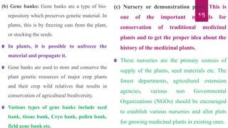 16
(b) Gene banks: Gene banks are a type of bio-
repository which preserves genetic material. In
plants, this is by freezing cuts from the plant,
or stocking the seeds.
In plants, it is possible to unfreeze the
material and propagate it.
Gene banks are used to store and conserve the
plant genetic resources of major crop plants
and their crop wild relatives that results in
conservation of agricultural biodiversity.
Various types of gene banks include seed
bank, tissue bank, Cryo bank, pollen bank,
field gene bank etc.
(c) Nursery or demonstration plots: This is
one of the important methods for
conservation of traditional medicinal
plants and to get the proper idea about the
history of the medicinal plants.
These nurseries are the primary sources of
supply of the plants, seed materials etc. The
forest departments, agricultural extension
agencies, various non Governmental
Organizations (NGOs) should be encouraged
to establish various nurseries and allot plots
for growing medicinal plants in existing ones.
 