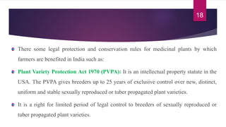 There some legal protection and conservation rules for medicinal plants by which
farmers are benefited in India such as:
Plant Variety Protection Act 1970 (PVPA): It is an intellectual property statute in the
USA. The PVPA gives breeders up to 25 years of exclusive control over new, distinct,
uniform and stable sexually reproduced or tuber propagated plant varieties.
It is a right for limited period of legal control to breeders of sexually reproduced or
tuber propagated plant varieties.
18
 