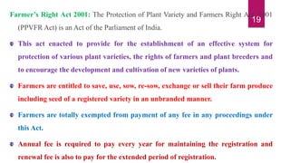 19
Farmer’s Right Act 2001: The Protection of Plant Variety and Farmers Right Act, 2001
(PPVFR Act) is an Act of the Parliament of India.
This act enacted to provide for the establishment of an effective system for
protection of various plant varieties, the rights of farmers and plant breeders and
to encourage the development and cultivation of new varieties of plants.
Farmers are entitled to save, use, sow, re-sow, exchange or sell their farm produce
including seed of a registered variety in an unbranded manner.
Farmers are totally exempted from payment of any fee in any proceedings under
this Act.
Annual fee is required to pay every year for maintaining the registration and
renewal fee is also to pay for the extended period of registration.
 