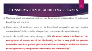 CONSERVATION OF MEDICINAL PLANTS
Medicinal plant conservation strategies are based on an understanding of indigenous
knowledge and practices.
Conservation of medicinal plants in its bio-cultural perspective not only implies
conservation of biodiversity but also provides conservation of cultural diversity.
As per the world conservation strategy (1980), the conservation is defined as “the
management of human use of the biodiversity so that it may yield the greatest
sustainable benefit to present generation while maintaining its definitions invokes
two complementary components conservation and sustainability”.
2
 
