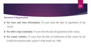 Duration of Registration
For trees and vines (Perennials): 18 years from the date of registration of the
variety.
For other crops (Annuals): 15 years from the date of registration of the variety.
For extant varieties: 15 years from the date of notification of that variety by the
Central Government under section 5 of the Seeds Act, 1966.
20
 
