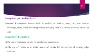 Exemptions provided by the Act
Farmers' Exemption: Farmer shall be entitled to produce, save, use, sow, re-sow,
exchange, share or sell his farm produce including seed of a variety protected under this
Act.
Researcher's Exemption:
(i) the use of registered variety for conducting experiment.
(ii) the use of variety as an initial source of variety for the purpose of creating other
varieties.
21
 