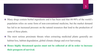 Many drugs contain herbal ingredients and it has been said that 80-90% of the world’s
population relies on some form of non-conventional medicine, but the market demand
has led to an increased pressure on the natural resources that lend to the production of
some of these plants.
The most serious proximate threats when extracting medicinal plants generally are
habitat loss, habitat degradation, global climate change and over harvesting.
Hence highly threatened species must not be collected at all in order to increase
their prospects of survival.
3
 